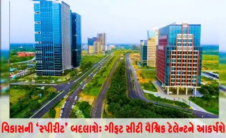 વિકાસની 'સ્પીરીટ' બદલાશે : ગીફટ સીટી વૈશ્વિક ટેલેન્ટને આકર્ષશે